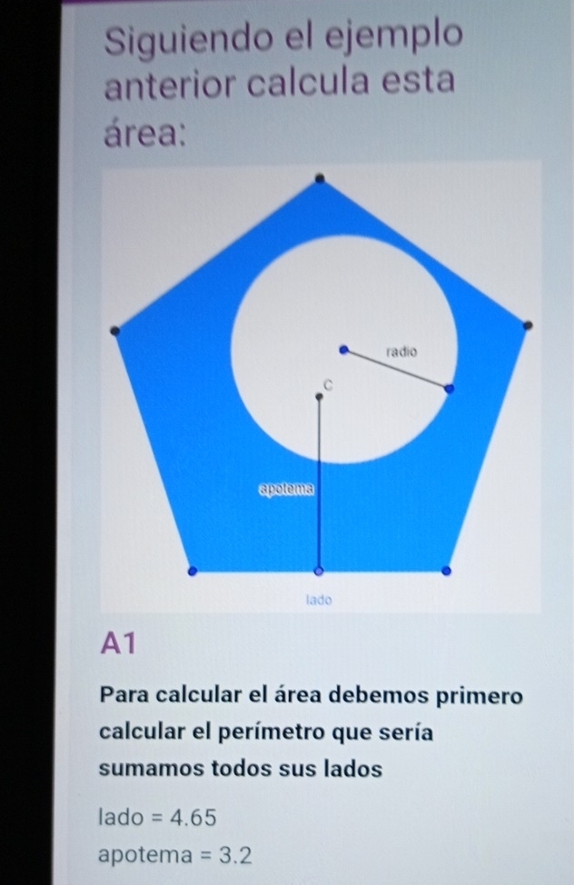 Siguiendo el ejemplo
anterior calcula esta
área:
A1
Para calcular el área debemos primero
calcular el perímetro que sería
sumamos todos sus lados
lado =4.65
apotema =3.2