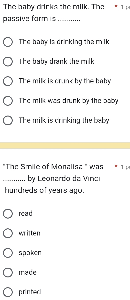 The baby drinks the milk. The * 1 p
passive form is_
The baby is drinking the milk
The baby drank the milk
The milk is drunk by the baby
The milk was drunk by the baby
The milk is drinking the baby
"The Smile of Monalisa " was * 1 p
_by Leonardo da Vinci
hundreds of years ago.
read
written
spoken
made
printed