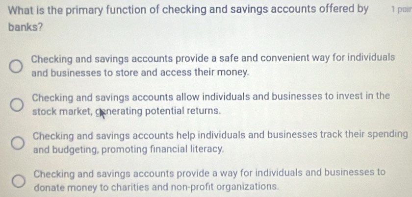 What is the primary function of checking and savings accounts offered by 1 poir
banks?
Checking and savings accounts provide a safe and convenient way for individuals
and businesses to store and access their money.
Checking and savings accounts allow individuals and businesses to invest in the
stock market, cenerating potential returns.
Checking and savings accounts help individuals and businesses track their spending
and budgeting, promoting financial literacy.
Checking and savings accounts provide a way for individuals and businesses to
donate money to charities and non-profit organizations.