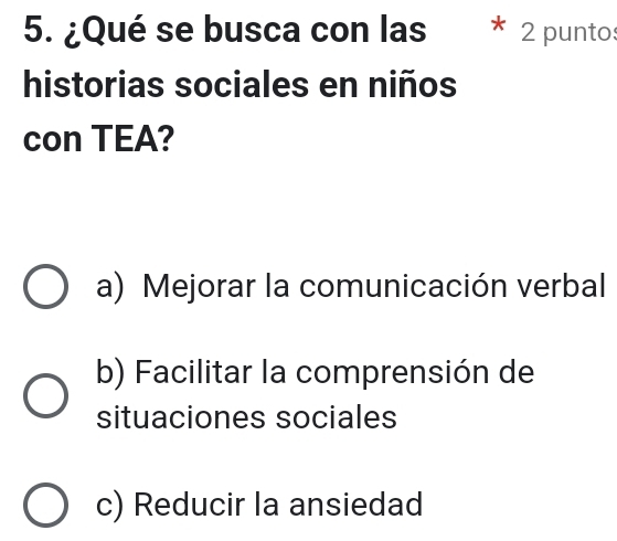 ¿Qué se busca con las 2 puntos
historias sociales en niños
con TEA?
a) Mejorar la comunicación verbal
b) Facilitar la comprensión de
situaciones sociales
c) Reducir la ansiedad