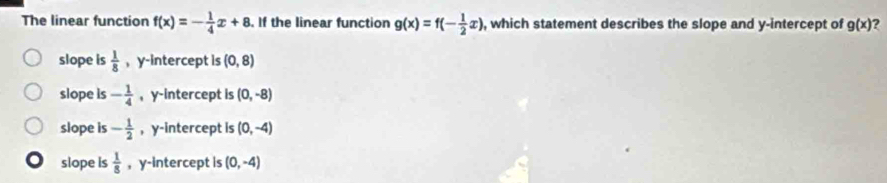 The linear function f(x)=- 1/4 x+8. If the linear function g(x)=f(- 1/2 x) , which statement describes the slope and y-intercept of g(x) ?
slope is  1/8  , y-intercept is (0,8)
slope is - 1/4  , y-intercept is (0,-8)
slope is - 1/2  , y-intercept is (0,-4)
slope is  1/8  , y-intercept is (0,-4)