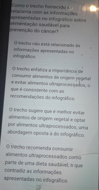 Como o trecho fornecido se
relaciona com as informações
apresentádas no infográfico sobre
alimentação saudável para
prevenção do câncer?
O trecho não está relacionado às
informações apresentadas no
infográfico.
O trecho enfatiza a importância de
consumir alimentos de origem vegetal
e evitar alimentos ultraprocessados, o
que é consistente com as
recomendações do infográfico.
O trecho sugere que é melhor evitar
alimentos de origem vegetal e optar
por alimentos ultraprocessados, uma
abordagem oposta à do infográfico.
O trecho recomenda consumir
alimentos ultraprocessados como
parte de uma dieta saudável, o que
contradiz as informações
apresentadas no infográfico.