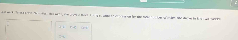 Last week, Teresa drove 263 miles. This week, she drove c miles. Using c, write an expression for the total number of miles she drove in the two weeks.
□ +□ 0-□ □ * □
□ -□