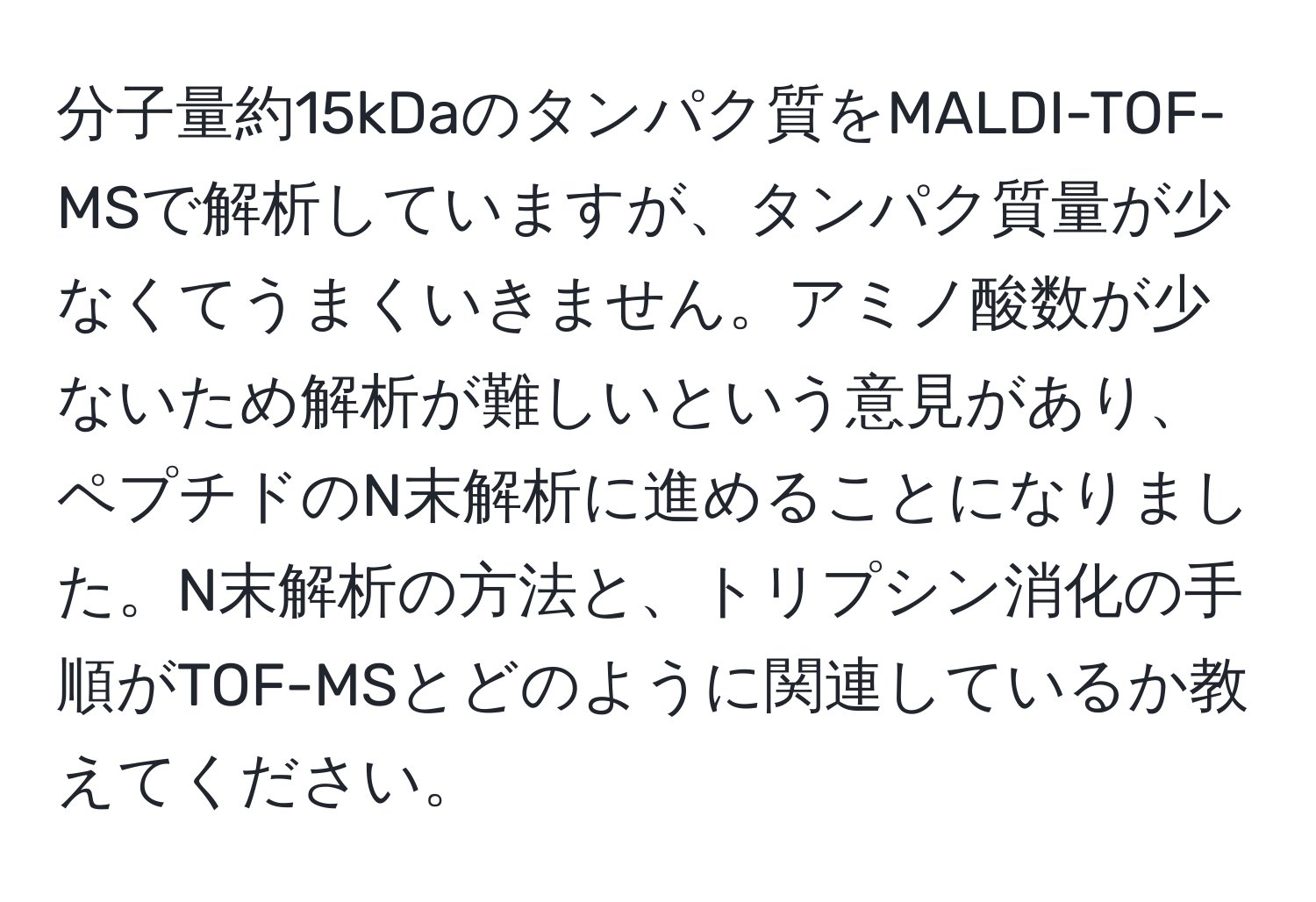 分子量約15kDaのタンパク質をMALDI-TOF-MSで解析していますが、タンパク質量が少なくてうまくいきません。アミノ酸数が少ないため解析が難しいという意見があり、ペプチドのN末解析に進めることになりました。N末解析の方法と、トリプシン消化の手順がTOF-MSとどのように関連しているか教えてください。