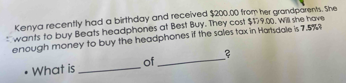 Kenya recently had a birthday and received $200.00 from her grandparents. She 
wants to buy Beats headphones at Best Buy. They cost $179.00. Will she have 
enough money to buy the headphones if the sales tax in Hartsdale is 7.5%? 
_ 
？ 
of 
What is_