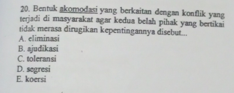 Bentuk akomodasi yang berkaitan dengan konflik yang
terjadi di masyarakat agar kedua belah pihak yang bertikai
tidak merasa dirugikan kepentingannya disebut...
A. eliminasi
B. ajudikasi
C. toleransi
D. segresi
E. koersi