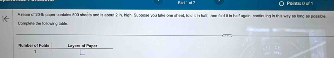 A ream of 20-lb paper contains 500 sheets and is about 2 in. high. Suppose you take one sheet, fold it in half, then fold it in half again, continuing in this way as long as possible. 
Complete the following table.