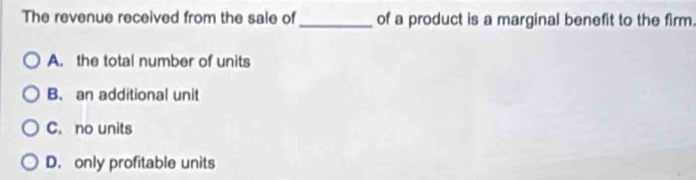 The revenue received from the sale of _of a product is a marginal benefit to the firm.
A. the total number of units
B. an additional unit
C. no units
D. only profitable units