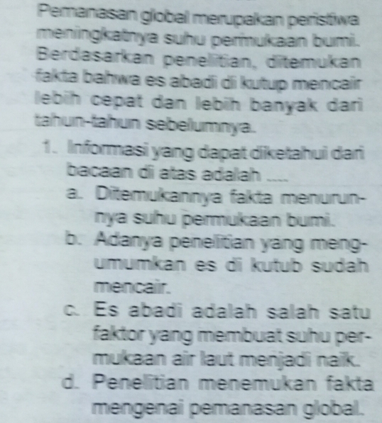 Pemanasan global merupakan peristiwa
meningkatnya suhu permukaan bumi.
Berdasarkan penelitian, ditemukan
fakta bahwa es abadi di kutup mencaír 
lebih cepat dan lebih banyak dari
tahun-tahun sebelumnya.
1. Informasi yang dapat diketahui dari
bacaan d atas adalah ~~~~
a. Ditemukannya fakta menurun-
nya suhu permukaan bumi.
b. Adanya penelitian yang meng-
umumkan es di kutub sudah
mencair.
c. Es abadi adalah salah satu
faktor yang membuat suhu per-
mukaan air laut menjadi naik.
d. Penelitian menemukan fakta
mengenai pemanasan global.