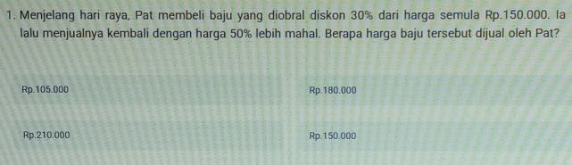 Menjelang hari raya, Pat membeli baju yang diobral diskon 30% dari harga semula Rp.150.000. Ia
lalu menjualnya kembali dengan harga 50% lebih mahal. Berapa harga baju tersebut dijual oleh Pat?
Rp.105.000 Rp.180.000
Rp.210.000 Rp.150.000