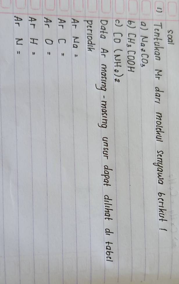 soal 
1) Tentakan Mr dar, molehul senyawa berikut! 
a) Na_2CO_3
6) CH_3COOH
c) CO(NH_2)_2
Data Ar masing-masing unsur dapat dilhat di tabel 
periodih 
Ar Na=
Ar C=
Ar O=
Ar H=
Ar N=