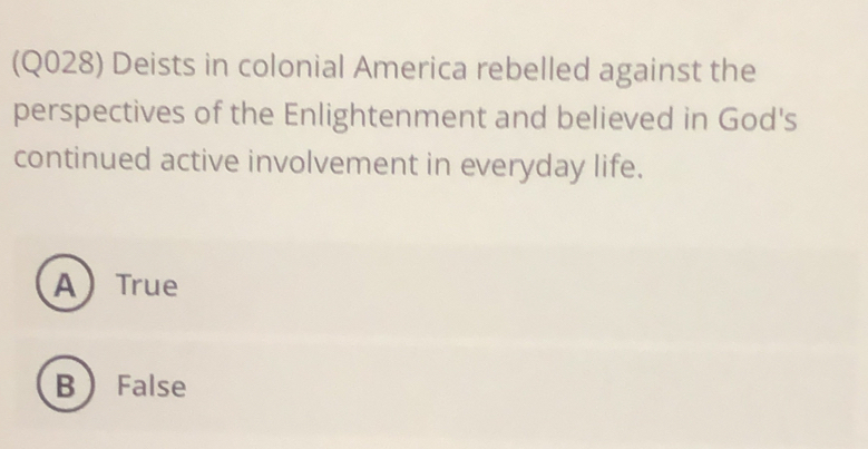 (Q028) Deists in colonial America rebelled against the
perspectives of the Enlightenment and believed in God's
continued active involvement in everyday life.
ATrue
B False