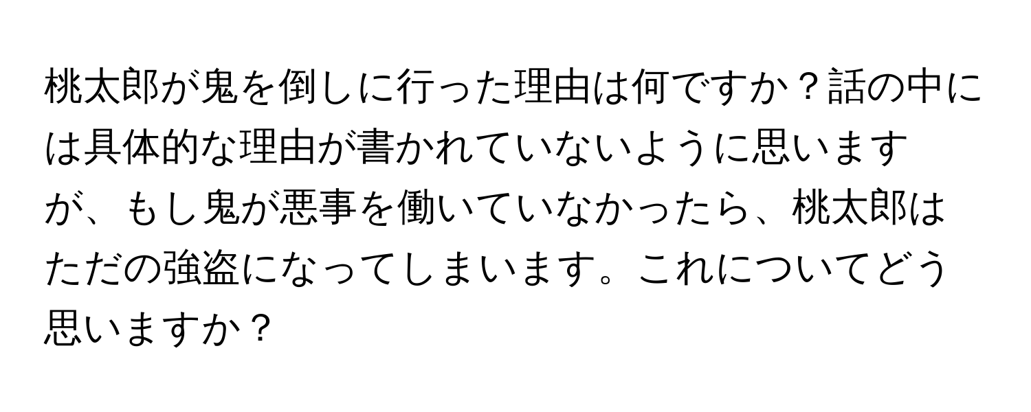 桃太郎が鬼を倒しに行った理由は何ですか？話の中には具体的な理由が書かれていないように思いますが、もし鬼が悪事を働いていなかったら、桃太郎はただの強盗になってしまいます。これについてどう思いますか？