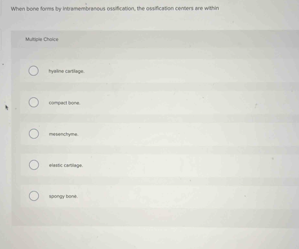 When bone forms by intramembranous ossification, the ossification centers are within
Multiple Choice
hyaline cartilage.
compact bone.
mesenchyme.
elastic cartilage.
spongy bone.