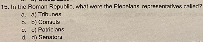 In the Roman Republic, what were the Plebeians' representatives called?
a. a) Tribunes
b. b) Consuls
c. c) Patricians
d. d) Senators