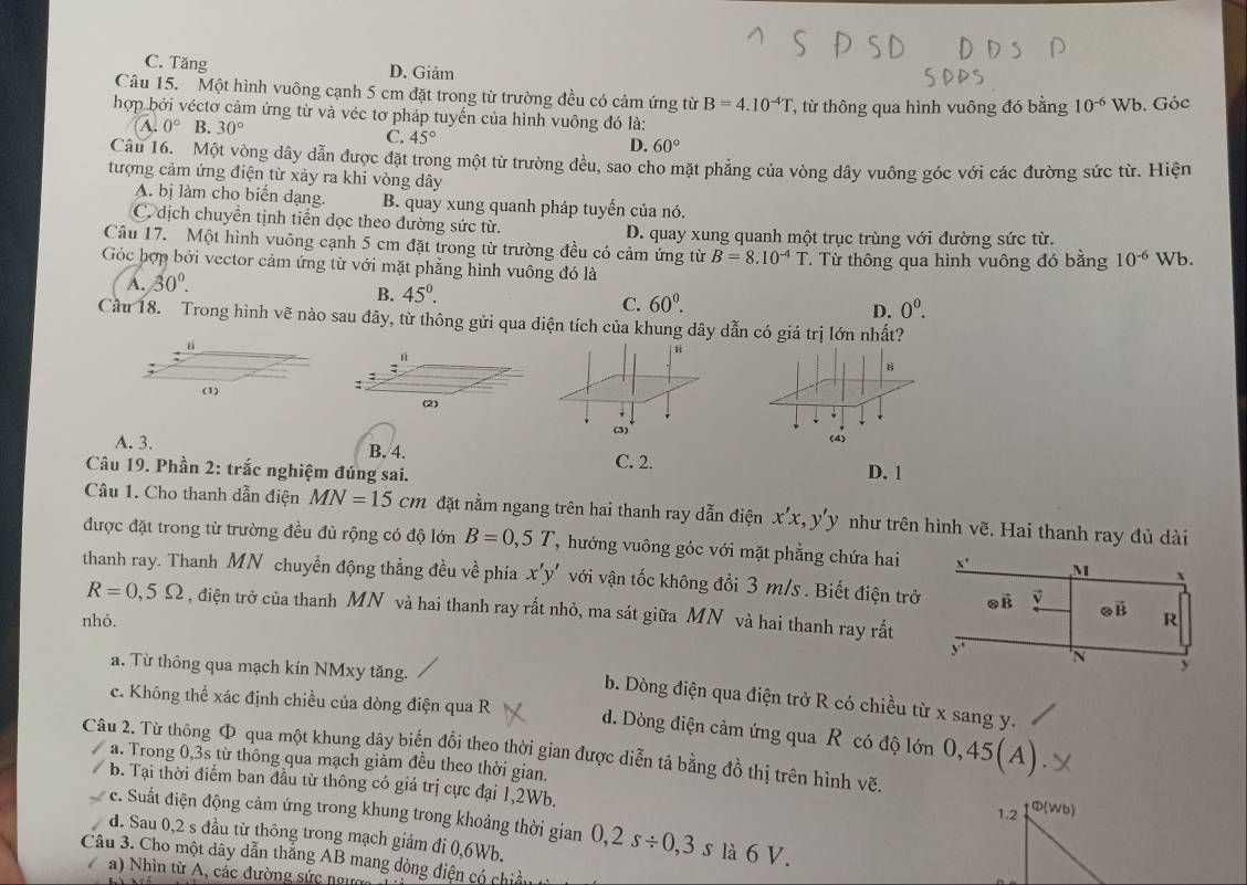 C. Tăng
D. Giảm
Câu 15. Một hình vuông cạnh 5 cm đặt trong từ trường đều có cảm ứng từ B=4.10^(-4)T
hợp bởi véctơ cảm ứng từ và véc tơ pháp tuyển của hình vuông đó là: T, từ thông qua hình vuông đó bằng 10^(-6)Wb. Góc
A. 0° B. 30° C. 45° D. 60°
Câu 16. Một vòng dây dẫn được đặt trong một từ trường đều, sao cho mặt phẳng của vòng dây vuông góc với các đường sức từ. Hiện
tượng cảm ứng điện từ xảy ra khi vòng dây
A. bị làm cho biến dạng. B. quay xung quanh pháp tuyến của nó.
C. dịch chuyển tịnh tiển dọc theo dường sức từ. D. quay xung quanh một trục trùng với đường sức từ.
Câu 17. Một hình vuông cạnh 5 cm đặt trong từ trường đều có cảm ứng từ B=8.10^(-4)T
Góc hợp bởi vector cảm ứng từ với mặt phẳng hình vuông đó là . Từ thông qua hình vuông đó bằng 10^(-6) Wb.
A. 30°.
B. 45^0. C. 60^0. D. 0^0.
Cầu 18. Trong hình vẽ nào sau đây, từ thông gửi qua diện tích của khung dây dẫn có giá trị lớn nhất?
n
B
(2)
(4)
A. 3. B. 4. C. 2. D. 1
Câu 19. Phần 2: trắc nghiệm đúng sai.
Câu 1. Cho thanh dẫn điện MN=15cm đặt nằm ngang trên hai thanh ray dẫn điện x'x,y'y như trên hình vẽ. Hai thanh ray đủ dài
được đặt trong từ trường đều đủ rộng có độ lớn B=0,5T , hướng vuông góc với mặt phẳng chứa hai
thanh ray. Thanh MN chuyền động thẳng đều về phía x'y' với vận tốc không đổi 3 m/s . Biết điện t
R=0,5Omega , điện trở của thanh MN và hai thanh ray rất nhỏ, ma sát giữa MN và hai thanh ray rất
nhỏ.
a. Từ thông qua mạch kín NMxy tăng.
b. Dòng điện qua điện trở R có chiều từ x sang y.
c. Không thể xác định chiều của dòng điện qua R đ. Dòng điện cảm ứng qua R có độ lớn 0,45(A)
Câu 2. Từ thông Φ qua một khung dây biến đổi theo thời gian được diễn tả bằng đồ thị trên hình vẽ.
a. Trong 0,3s từ thông qua mạch giảm đều theo thời gian.
b. Tại thời điểm ban đầu từ thông có giá trị cực đại 1,2Wb. 1.2 D(W
e. Suất điện động cảm ứng trong khung trong khoảng thời gian
d. Sau 0,2 s đầu từ thông trong mạch giảm đi 0,6Wb. 0,2s/ 0,3s là 6 V.
Câu 3. Cho một dây dẫn thẳng AB mang dòng điện có chiế
a) Nhìn từ A, các đường sức ngực