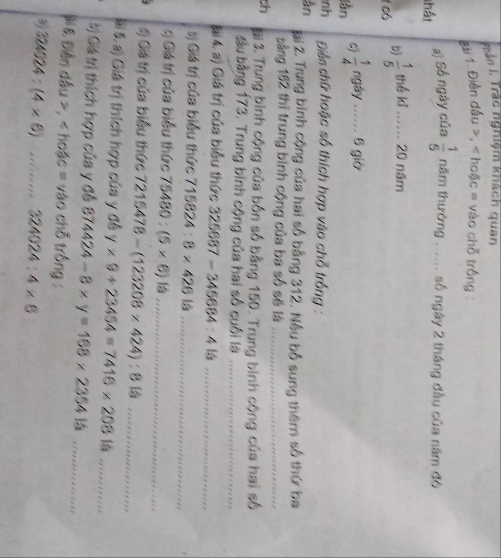 Phần I, Trác nghiệm khách quan 
tài 1. Điễn dầu , < hoặc = vào chỗ trống : 
thất 
a) Số ngày của   1/5  năm thường ...... số ngày 2 tháng đầu của năm đó 
l có 
b)  1/5  thế kǐ ...... 20 năm 
lần c  1/4  ngày ...... 6 giờ 
nh Điền chữ hoặc số thích hợp vào chỗ trống : 
ân 
Jải 2. Trung bình cộng của hai số bằng 312. Nếu bố sung thêm số thứ ba 
bằng 162 thì trung bình cộng của ba số sẽ là_ 
ch Bại 3. Trung bình cộng của bốn số bằng 150. Trung bình cộng của hai số 
ầu bằng 173. Trung bình cộng của hai số cuối là_ 
Bại 4. a) Giá trị của biểu thức 325687-345684:4 là_ 
bị Giá trị của biểu thức 715824:8* 42613 _ 
*ị Giá trị của biểu thức 75480:(5* 6)is _ 
4) Giá trị của biểu thức 7215478-(123208* 424):8 _ 
Mi 5. a) Giá trị thích hợp của y đề y* 9+23454=7416* 20815 _ 
bị Giá trị thích hợp của y đề 874424-8* y=168* 235413 _ 
# 6 Đễn đầu , < hoặc vào chỗ trống : 
_ 324024:(4* 6)
324024:4* 6