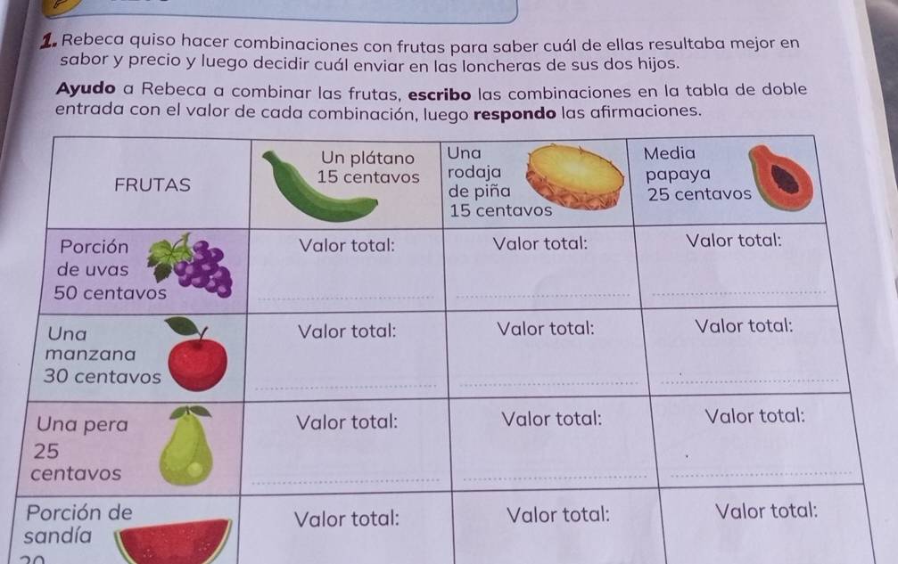 Rebeca quiso hacer combinaciones con frutas para saber cuál de ellas resultaba mejor en 
sabor y precio y luego decidir cuál enviar en las loncheras de sus dos hijos. 
Ayudo a Rebeca a combinar las frutas, escribo las combinaciones en la tabla de doble 
entrada con el valor de cada combinación, luego respondo las afirmaciones.