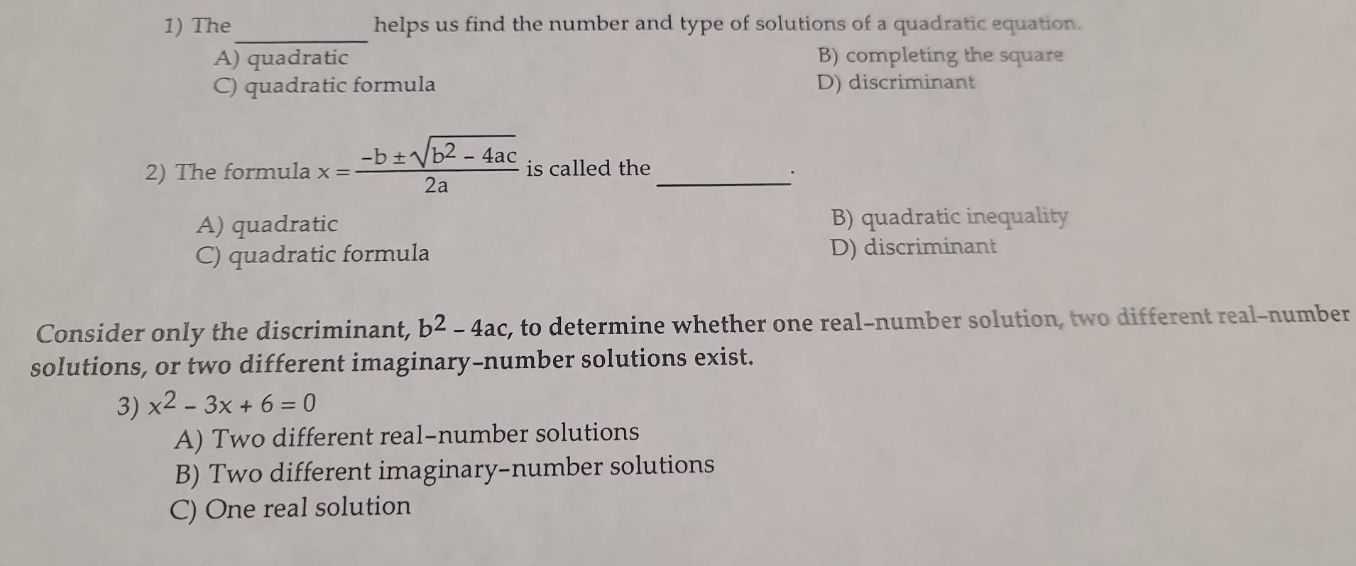 The helps us find the number and type of solutions of a quadratic equation.
_
A) quadratic B) completing the square
C) quadratic formula D) discriminant
2) The formula x= (-b± sqrt(b^2-4ac))/2a  is called the_
A) quadratic B) quadratic inequality
C) quadratic formula D) discriminant
Consider only the discriminant, b^2-4ac , to determine whether one real-number solution, two different real-number
solutions, or two different imaginary-number solutions exist.
3) x^2-3x+6=0
A) Two different real-number solutions
B) Two different imaginary-number solutions
C) One real solution