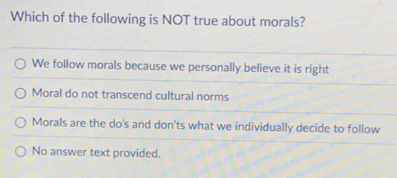 Which of the following is NOT true about morals?
We follow morals because we personally believe it is right
Moral do not transcend cultural norms
Morals are the do's and don'ts what we individually decide to follow
No answer text provided.