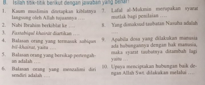 Isilah titik-titik berikut dengan jawaban yang benar! 
1. Kaum muslimin ditetapkan kiblatnya 7. Lafal al-Mukmin merupakan syarat 
langsung oleh Allah tujuannya … mutlak bagi penilaian … 
2. Nabi Ibrahim berkiblat ke … 8. Yang dimaksud taubatan Nasuha adalah 
3. Fastabiqul khairät diartikan … 
…. 
4. Balasan orang yang termasuk sabiqun 9. Apabila dosa yang dilakukan manusia 
bil-khairat, yaitu … ada hubungannya dengan hak manusia, 
5. Balasan orang yang bersikap pertengah- yaitu … maka syarat taubatnya ditambah lagi 
an adalah … 
6. Balasan orang yang menzalimi diri 10. Upaya menciptakan hubungan baik de- 
sendiri adalah … ngan Allah Swt. dilakukan melalui …