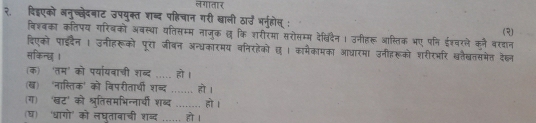 लगातार 
२. दिइएको ननुच्छेदबाट उपयुक्त शब्द पहिचान गरी खाली ठा्उ भर्नुहोस् : 
विश्बका कतिपय गरिबको अवस्था यतिसम्म नाजुक छ कि शरीरमा सरोसम्म देखविदैन। उनीहरू आस्तिक भए पनि ईश्वरले कने वरदान (२) 
दिएको पाइदैन | उनीहरूको पूरा जीबन अन्धकारमय वनिरहेको छ । कामैकामका आधारमा उनीहरूको शरीरभर खतैखतसमेत देह्ल 
सकिन्छ । 
(क)ॉ 'तम' को पर्यार्यबाची शब्द _हो। 
(ख) 'नास्तिक' को विपरीतार्थी शब्द _हो । 
(ग) 'खट' को श्रुतिसमभिन्नार्ी शब्द _. हो । 
(ष) ‘धागो' को लघतावाची शब्द ...... हो ।