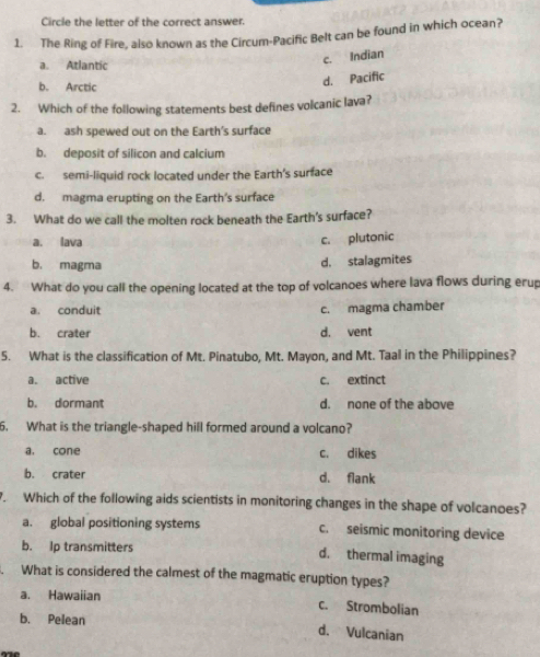 Circle the letter of the correct answer.
1. The Ring of Fire, also known as the Circum-Pacific Belt can be found in which ocean?
a. Atlantic
c. Indian
b. Arctic
d. Pacific
2. Which of the following statements best defines volcanic lava?
a. ash spewed out on the Earth's surface
b. deposit of silicon and calcium
c. semi-liquid rock located under the Earth's surface
d. magma erupting on the Earth's surface
3. What do we call the molten rock beneath the Earth's surface?
a. lava c. plutonic
b. magma
d. stalagmites
4. What do you call the opening located at the top of volcanoes where lava flows during erup
a. conduit c. magma chamber
b. crater d. vent
5. What is the classification of Mt. Pinatubo, Mt. Mayon, and Mt. Taal in the Philippines?
a. active c. extinct
b. dormant d. none of the above
6. What is the triangle-shaped hill formed around a volcano?
a. cone c. dikes
b. crater d. flank
. Which of the following aids scientists in monitoring changes in the shape of volcanoes?
a. global positioning systems c. seismic monitoring device
b. Ip transmitters d. thermal imaging
What is considered the calmest of the magmatic eruption types?
a. Hawaiian c. Strombolian
b. Pelean d. Vulcanian