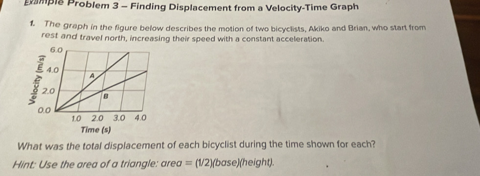 ample Problem 3 - Finding Displacement from a Velocity-Time Graph 
1. The graph in the figure below describes the motion of two bicyclists, Akiko and Brian, who start from 
rest and travel north, increasing their speed with a constant acceleration. 
What was the total displacement of each bicyclist during the time shown for each? 
Hint: Use the area of a triangle: area =(1/2)(base)(height)