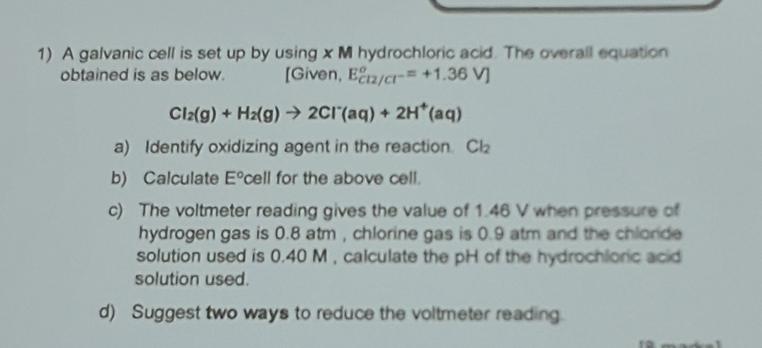 A galvanic cell is set up by using x M hydrochloric acid. The overall equation 
obtained is as below. [Given, E_cl2/cl^-°=+1.36V]
Cl_2(g)+H_2(g)to 2Cl^-(aq)+2H^+(aq)
a) Identify oxidizing agent in the reaction. Cl_2
b) Calculate E° cell for the above cell. 
c) The voltmeter reading gives the value of 1.46 V when pressure of 
hydrogen gas is 0.8 atm , chlorine gas is 0.9 atm and the chlorde 
solution used is 0.40 M , calculate the pH of the hydrochionic acid 
solution used. 
d) Suggest two ways to reduce the voltmeter reading.