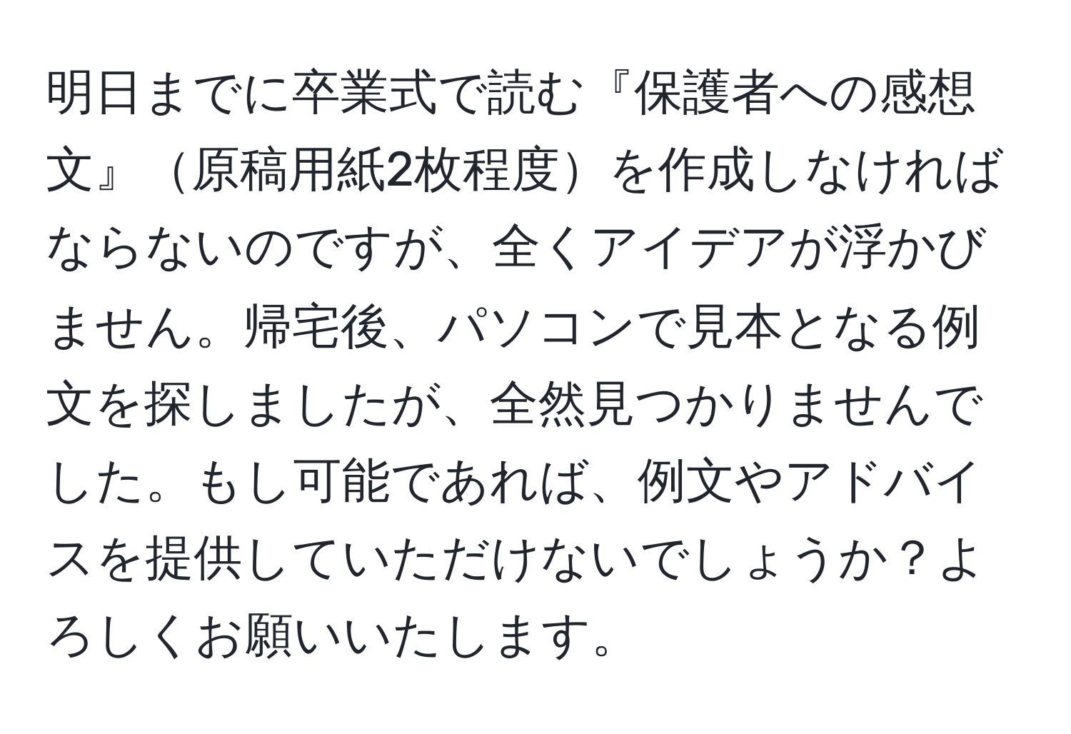 明日までに卒業式で読む『保護者への感想文』原稿用紙2枚程度を作成しなければならないのですが、全くアイデアが浮かびません。帰宅後、パソコンで見本となる例文を探しましたが、全然見つかりませんでした。もし可能であれば、例文やアドバイスを提供していただけないでしょうか？よろしくお願いいたします。