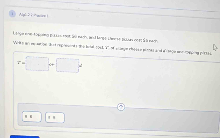 Alg1.2.2 Practice 1
Large one-topping pizzas cost $6 each, and large cheese pizzas cost $5 each.
Write an equation that represents the total cost, T, of clarge cheese pizzas and d large one-topping pizzas.
T=□ c+□ d
Ⅲ 6 Ⅱ 5