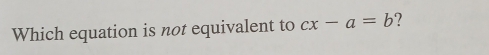 Which equation is not equivalent to cx-a=b ?