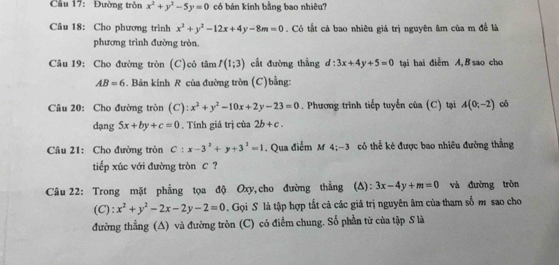 Cầu 17: Đường trỏn x^2+y^2-5y=0 có bán kính bằng bao nhiêu? 
Câu 18: Cho phương trình x^2+y^2-12x+4y-8m=0. Có tất cả bao nhiêu giá trị nguyên âm của m đề là 
phương trình đường tròn. 
Câu 19: Cho đường tròn (C)có tan I(1;3) cắt đường thằng d:3x+4y+5=0 tại hai điểm A, B sao cho
AB=6. Bán kính R của đường tròn (C)bằng: 
Câu 20: Cho đường tròn (C): x^2+y^2-10x+2y-23=0. Phương trình tiếp tuyến của (C) tại A(0;-2) có 
dạng 5x+by+c=0. Tính giá trị cia 2b+c. 
Câu 21: Cho đường tròn C:x-3^2+y+3^2=1. Qua điểm M 4; -3 có thể kẻ được bao nhiêu đường thằng 
tiếp xúc với đường tròn C ? 
Câu 22: Trong mặt phẳng tọa độ Oxy,cho đường thẳng (A): 3x-4y+m=0 và đường tròn 
(C): x^2+y^2-2x-2y-2=0 Gọi S là tập hợp tất cả các giá trị nguyên âm của tham số m sao cho 
đường thẳng (A) và đường tròn (C) có điểm chung. Số phần tử của tập S là