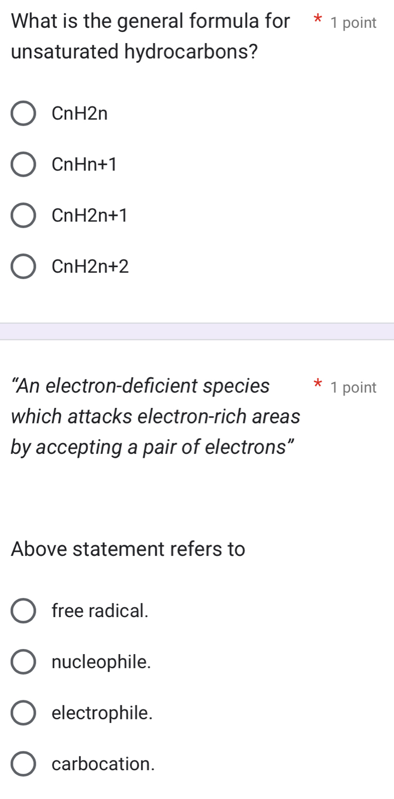 What is the general formula for * 1 point
unsaturated hydrocarbons?
CnH2n
CnHn+1
CnH2n+1
CnH2n+2
“An electron-deficient species 1 point
which attacks electron-rich areas
by accepting a pair of electrons”
Above statement refers to
free radical.
nucleophile.
electrophile.
carbocation.