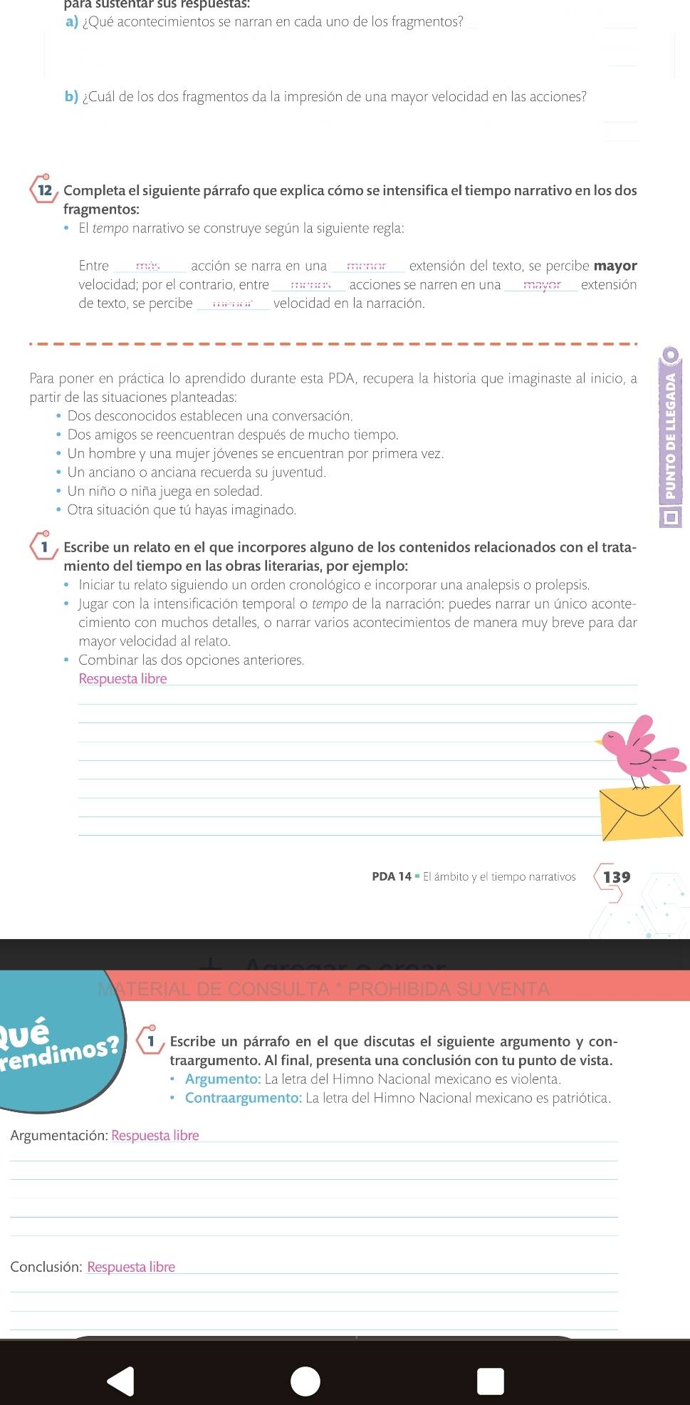 ¿Qué acontecimientos se narran en cada uno de los fragmentos?
b) ¿Cuál de los dos fragmentos da la impresión de una mayor velocidad en las acciones?
12 Completa el siguiente párrafo que explica cómo se intensifica el tiempo narrativo en los dos
fragmentos:
• El tempo narrativo se construye según la siguiente regla:
Entre acción se narra en una  menor extensión del texto, se percibe mayor
velocidad; por el contrario, entre ___meos__ acciones se narren en una ___mayor__ extensión
de texto, se percibe ; ; ;;“; ;; ;;' velocidad en la narración.
Para poner en práctica lo aprendido durante esta PDA, recupera la historia que imaginaste al inicio, a
partir de las situaciones planteadas:
Dos desconocidos establecen una conversación.
Dos amigos se reencuentran después de mucho tiempo.
Un hombre y una mujer jóvenes se encuentran por primera vez.
Un anciano o anciana recuerda su juventud.
Un niño o niña juega en soledad.
Otra situación que tú hayas imaginado.
1  Escribe un relato en el que incorpores alguno de los contenidos relacionados con el trata-
miento del tiempo en las obras literarias, por ejemplo:
• Iniciar tu relato siguiendo un orden cronológico e incorporar una analepsis o prolepsis.
Jugar con la intensificación temporal o tempo de la narración: puedes narrar un único aconte-
cimiento con muchos detalles, o narrar varios acontecimientos de manera muy breve para dar
mayor velocidad al relato.
• Combinar las dos opciones anteriores.
Respuesta libre_
_
_
_
_
_
_
_
_
_
PDA 14 = El ámbito y el tiempo narrativos 139
IAL DE CONSULTA * PROHIBIDA SU VENTA
Qué
rendimos? 1  Escribe un párrafo en el que discutas el siguiente argumento y con-
traargumento. Al final, presenta una conclusión con tu punto de vista.
* Argumento: La letra del Himno Nacional mexicano es violenta
Contraargumento: La letra del Himno Nacional mexicano es patriótica.
Argumentación: Respuesta libre_
_
_
_
_
_
Conclusión: Respuesta libre_
_
_
_
_