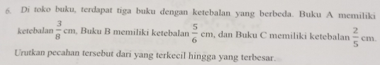 Di toko buku, terdapat tiga buku dengan ketebalan yang berbeda. Buku A memiliki 
ketebalan  3/8 cm , Buku B memiliki ketebalan  5/6 cm , dan Buku C memiliki ketebalan  2/5 cm. 
Urutkan pecahan tersebut dari yang terkecil hingga yang terbesar.