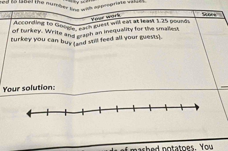 eed to label the number line with appropriate values. 
Your work 
Score 
According to Google, each guest will eat at least 1.25 pounds
of turkey. Write and graph an inequality for the smallest 
turkey you can buy (and still feed all your guests). 
Your solution: 
nashed potatoes. You