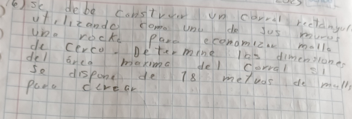 () 
() se, debe cobstro uncorral rectdngu 
utclizando come Uno de Jus mures 
Una rock Para economiza malla 
do cerco Determne las dimenslones 
del arco maxima del corral si 
se dispone de 18 metvas de mall 
Plea direar