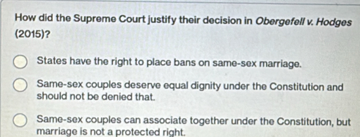 How did the Supreme Court justify their decision in Obergefell v. Hodges
(2015)?
States have the right to place bans on same-sex marriage.
Same-sex couples deserve equal dignity under the Constitution and
should not be denied that.
Same-sex couples can associate together under the Constitution, but
marriage is not a protected right.