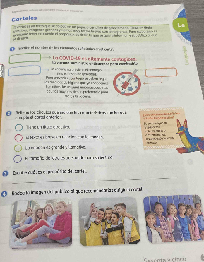 Carteles
El cartel es un texto que se coloca en un papel o cartulina de gran tamaño. Tiene un título Le
atractivo, imágenes grandes y llamativas y textos breves con letra grande. Para elaborarlo es
necesario tener en cuenta el propósito, es decir, lo que se quiere informar, y el público al que
se dirigirá.
0 Escribe el nombre de los elementos señalados en el cartel.
La COVID-19 es altamente contagiosa,
la vacuna suministra anticuerpos para combatirlo
La vacuna no previene el contagio,
sino el riesgo de gravedad.
Para prevenir el contagio se deben seguir
las medidas de higiene que ya conocemos.
Los niños, las mujeres embarazadas y los
adultos mayores tienen preferencia para
recibir la vacuna.
Rellena los círculos que indican las características con las que
cumple el cartel anterior. ¿Las vacunas benefician
a toda la población?
Tiene un título atractivo. Si, porque ayudan
a reducir las
enfermedades o
El texto es breve en relación con la imagen. a exterminarlas,
favoreciendo la salud
de todos
La imagen es grande y llamativa.
El tamaño de letra es adecuado para su lectura.
_
Escribe cuál es el propósito del cartel.
Z Rodea la imagen del público al que recomendarías dirigir el cartel.
Sesenta v cinco