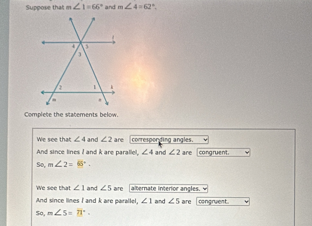 Suppose that m∠ 1=66° and m∠ 4=62°. 
Complete the statements below. 
We see that ∠ 4 and ∠ 2 are correspording angles. 
And since lines I and k are parallel, ∠ 4 and ∠ 2 are congruent. 
So, m∠ 2=overline 65°. 
We see that ∠ 1 and ∠ 5 are alternate interior angles. 
And since lines I and k are parallel, ∠ 1 and ∠ 5 are congruent. 
So, m∠ 5=71°.