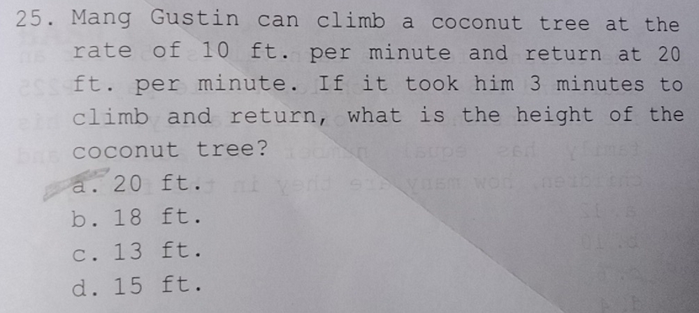 Mang Gustin can climb a coconut tree at the
rate of 10 ft. per minute and return at 20
ft. per minute. If it took him 3 minutes to
climb and return, what is the height of the
coconut tree?
a. 20 ft.
b. 18 ft.
c. 13 ft.
d. 15 ft.