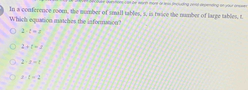 uneven because questions can be worth more or less (including zero) depending on your answer.
In a conference room, the number of small tables, s, is twice the number of large tables, t.
Which equation matches the information?
2· t=s
2+t=s
2· s=t
s· t=2