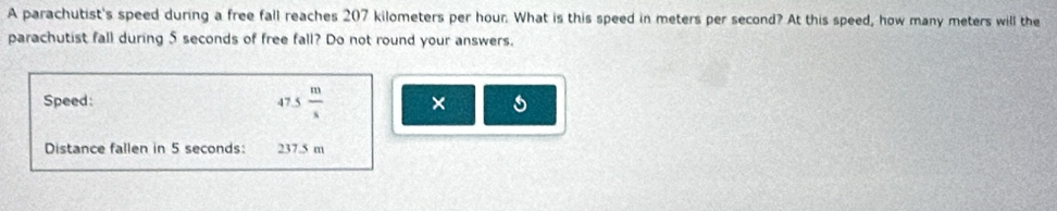 A parachutist's speed during a free fall reaches 207 kilometers per hour. What is this speed in meters per second? At this speed, how many meters will the 
parachutist fall during 5 seconds of free fall? Do not round your answers. 
Speed: 47.5 m/s  × 
Distance fallen in 5 seconds : 237.5 m