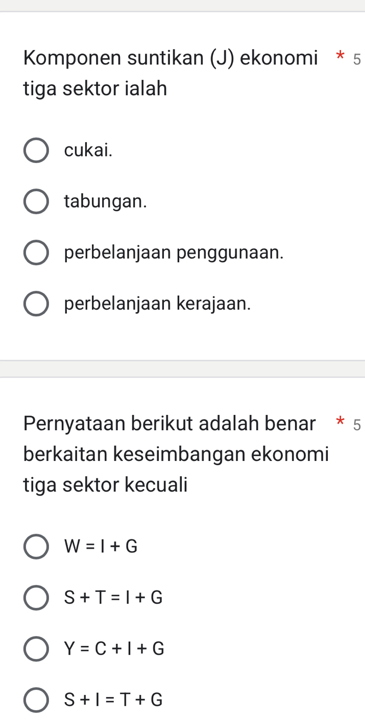 Komponen suntikan (J) ekonomi * 5
tiga sektor ialah
cukai.
tabungan.
perbelanjaan penggunaan.
perbelanjaan kerajaan.
Pernyataan berikut adalah benar * 5
berkaitan keseimbangan ekonomi
tiga sektor kecuali
W=I+G
S+T=I+G
Y=C+I+G
S+I=T+G