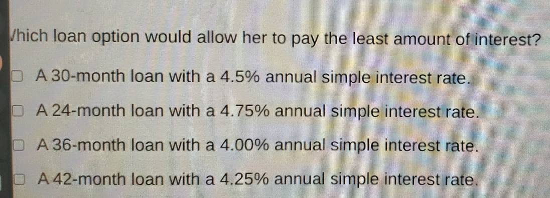 Which loan option would allow her to pay the least amount of interest?
A 30-month loan with a 4.5% annual simple interest rate.
A 24-month loan with a 4.75% annual simple interest rate.
A 36-month loan with a 4.00% annual simple interest rate.
A 42-month loan with a 4.25% annual simple interest rate.