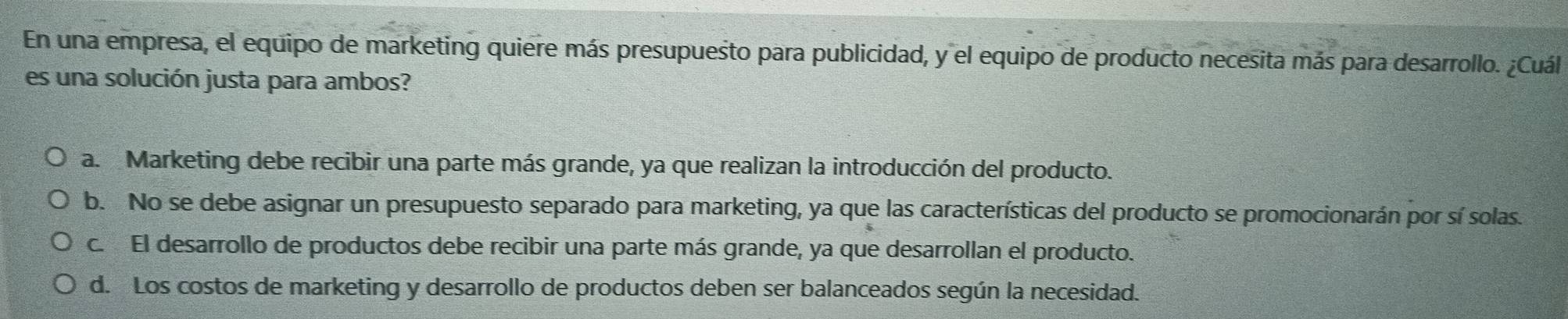 En una empresa, el equipo de marketing quiere más presupuesto para publicidad, y el equipo de producto necesita más para desarrollo. ¿Cuál
es una solución justa para ambos?
a. Marketing debe recibir una parte más grande, ya que realizan la introducción del producto.
b. No se debe asignar un presupuesto separado para marketing, ya que las características del producto se promocionarán por sí solas.
c. El desarrollo de productos debe recibir una parte más grande, ya que desarrollan el producto.
d. Los costos de marketing y desarrollo de productos deben ser balanceados según la necesidad.