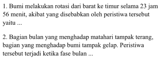 Bumi melakukan rotasi dari barat ke timur selama 23 jam
56 menit, akibat yang disebabkan oleh peristiwa tersebut 
yaitu ... 
2. Bagian bulan yang menghadap matahari tampak terang, 
bagian yang menghadap bumi tampak gelap. Peristiwa 
tersebut terjadi ketika fase bulan ...