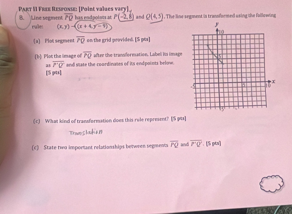 Part II Free Response: [Point values vary] 
8. Line segment overline PQ has endpoints at P(-2,8) and Q(4,5). The line segment is transformed using the following 
rule: (x,y)-((x+4,y-9)
(a) Plot segment overline PQ on the grid provided. [5 pts] 
(b) Plot the image of overline PQ after the transformation. Label its image 
as overline P'Q' and state the coordinates of its endpoints below. 
[5 pts] 
(c) What kind of transformation does this rule represent? [5 pts] 
(c) State two important relationships between segments overline PQ and overline P'Q'. [5 pts]