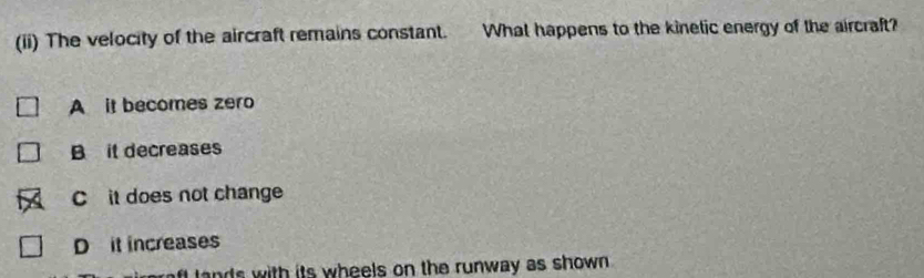 (ii) The velocity of the aircraft remains constant. What happens to the kinetic energy of the aircraft?
A it becomes zero
B it decreases
C it does not change
D it increases
d s with its wheels on the runway as shown .